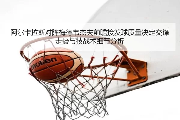 阿尔卡拉斯对阵梅德韦杰夫前瞻接发球质量决定交锋走势与技战术细节分析