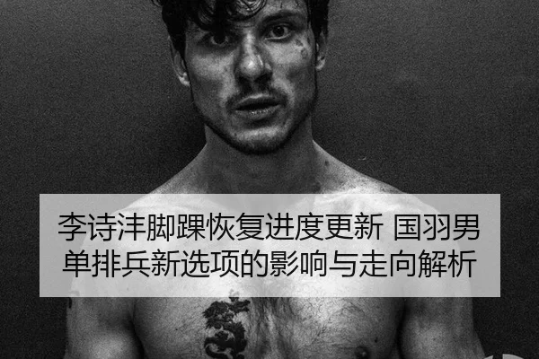 李诗沣脚踝恢复进度更新 国羽男单排兵新选项的影响与走向解析