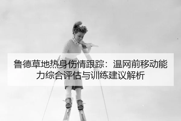 鲁德草地热身伤情跟踪：温网前移动能力综合评估与训练建议解析