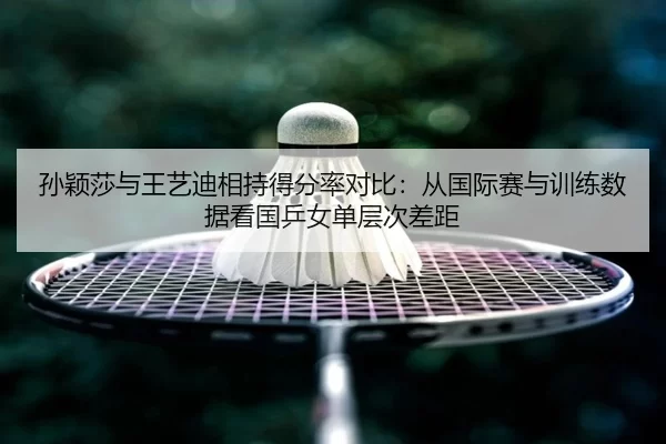 孙颖莎与王艺迪相持得分率对比：从国际赛与训练数据看国乒女单层次差距