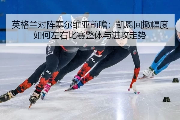 英格兰对阵塞尔维亚前瞻：凯恩回撤幅度如何左右比赛整体与进攻走势