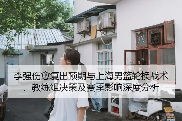 李强伤愈复出预期与上海男篮轮换战术、教练组决策及赛季影响深度分析