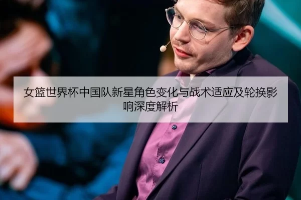女篮世界杯中国队新星角色变化与战术适应及轮换影响深度解析