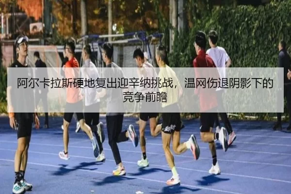 阿尔卡拉斯硬地复出迎辛纳挑战，温网伤退阴影下的竞争前瞻