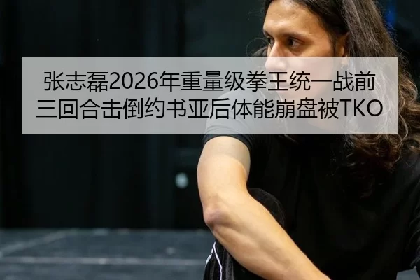 张志磊2026年重量级拳王统一战前三回合击倒约书亚后体能崩盘被TKO